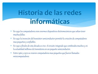  En 1940 los computadores eran enormes dispositivos electromecánicos que solían tener
muchas fallas.
 En 1947 la invención del transistor semiconductor permitió la creación de computadores
mas pequeños y confiables.
 En 1950 a finales de esta década se creo el circuito integrado que combinaba muchos y en
la actualidad millones de transistores en un pequeño semiconductor.
 Entre 1960 y 1970 se crearon computadores mas pequeños que fueron llamados
minicomputadores
 