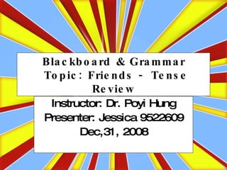 Blackboard & Grammar  Topic: Friends - Tense Review Instructor: Dr. Poyi Hung Presenter: Jessica 9522609 Dec,31, 2008 