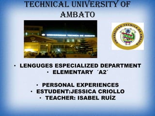 TECHNICAL UNIVERSITY OF
AMBATO

• LENGUGES ESPECIALIZED DEPARTMENT
• ELEMENTARY ´A2´
• PERSONAL EXPERIENCES
• ESTUDENT:JESSICA CRIOLLO
• TEACHER: ISABEL RUÍZ

 