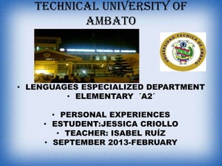 TECHNICAL UNIVERSITY OF
AMBATO

• LENGUAGES ESPECIALIZED DEPARTMENT
• ELEMENTARY ´A2´
• PERSONAL EXPERIENCES
• ESTUDENT:JESSICA CRIOLLO
• TEACHER: ISABEL RUÍZ
• SEPTEMBER 2013-FEBRUARY

 