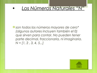 • Los Números Naturales “N”
 son todos los números mayores de cero*
(algunos autores incluyen también el 0)
que sirven para contar. No pueden tener
parte decimal, fraccionaria, ni imaginaria.
N = [1, 2 , 3, 4, 5...]
 