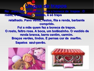 Língua de trapos   No  meio dos briquedos  mora a boneca de  trapos . O rosto, o corpinho, o vestido, é só trapo retalhado. Pano vehlo, restos, fita e renda, barbante  comprido. Foi a mãe quem fez a boneca de trapos.  O rosto, feltro rosa. A boca, um botãozinho. O vestido de renda branca, barra centim, carmim.  Braços verdes, lindos. E pernas cor de  marfim.  Sapatos  azul-pavão.  