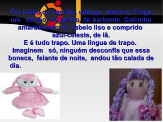 Por baixo do vestido, umbigo  marrom. Finge um  tombo: no joelho, de barbante. Calcinha amarelo-manhã. Cabelo liso e comprido  azul-celeste, de lã. E é tudo trapo. Uma língua de trapo.  Imaginem  só, ninguém desconfia que essa boneca,  falante de noite,  andou tão calada de dia.  