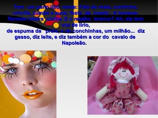 Tem  um pano liso, verde: Fala de mato, cochicha, cricrila, zumbe e zune, festa  de  inseto . A boneca-floresta inteira  cintila. E o retalho  branco? Ah, ele tem voz de lírio, de espuma da  praia, e de conchinhas, um milhão...  diz gesso, diz leite, e diz também a cor do  cavalo de  Napoleão.  