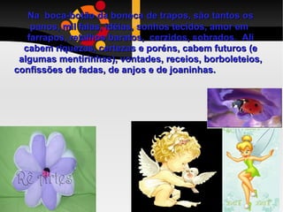 Na  boca-botão da boneca   de trapos, são tantos os panos, mil falas, idéias, sonhos tecidos, amor em  farrapos, retalhos baratos,  cerzidos, sobrados.  Ali cabem riquezas, certezas e poréns, cabem futuros (e algumas mentirinhas), vontades, receios, borboleteios, confissões de fadas, de anjos e de joaninhas.  