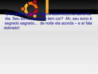 E ela fala,fala,fala, depois adormece,na barra do dia. Seu sono, será que tem cor?  Ah, seu sono é segredo sagrado...  de noite ela acorda – e aí fala dobrado!  