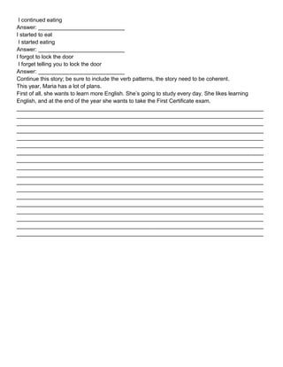 I continued eating
Answer: ____________________________
I started to eat
I started eating
Answer: ____________________________
I forgot to lock the door
I forget telling you to lock the door
Answer: ____________________________
Continue this story; be sure to include the verb patterns, the story need to be coherent.
This year, Maria has a lot of plans.
First of all, she wants to learn more English. She’s going to study every day. She likes learning
English, and at the end of the year she wants to take the First Certificate exam.
________________________________________________________________________________
________________________________________________________________________________
________________________________________________________________________________
________________________________________________________________________________
________________________________________________________________________________
________________________________________________________________________________
________________________________________________________________________________
________________________________________________________________________________
________________________________________________________________________________
________________________________________________________________________________
________________________________________________________________________________
________________________________________________________________________________
________________________________________________________________________________
________________________________________________________________________________
________________________________________________________________________________
________________________________________________________________________________
________________________________________________________________________________
________________________________________________________________________________
 
