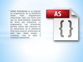 * Adobe  ActionScript es el lenguaje
 de programación de la Plataforma
 Adobe       Flash.     Originalmente
 desarrollado como una forma para
 que los desarrolladores programen
 de forma más interactiva. La
 programación      con    ActionScript
 permite mucha más eficiencia en
 las aplicaciones de la plataforma
 Flash para construir animaciones de
 todo tipo, desde simples a
 complejas, ricas en datos e
 interfaces interactivas.
 