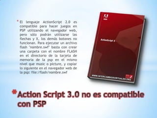 * El     lenguaje ActionScript 2.0 es
    compatible para hacer juegos en
    PSP utilizando el navegador web,
    pero sólo podrán utilizarse las
    flechas y X, los demás botones no
    funcionan. Para ejecutar un archivo
    flash "nombre.swf" basta con crear
    una carpeta con el nombre FLASH
    en el directorio de la tarjeta de
    memoria de la psp en el mismo
    nivel que music o picture, y copiar
    lo siguiente en el navegador web de
    la psp: file:/flash/nombre.swf




*
 