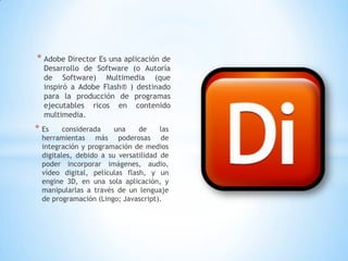 * Adobe Director Es una aplicación de
  Desarrollo de Software (o Autoría
  de Software) Multimedia (que
  inspiró a Adobe Flash® ) destinado
  para la producción de programas
  ejecutables ricos en contenido
  multimedia.
* Es     considerada    una    de     las
  herramientas más poderosas de
  integración y programación de medios
  digitales, debido a su versatilidad de
  poder incorporar imágenes, audio,
  vídeo digital, películas flash, y un
  engine 3D, en una sola aplicación, y
  manipularlas a través de un lenguaje
  de programación (Lingo; Javascript).
 