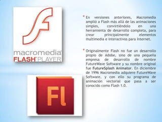 * En   versiones anteriores, Macromedia
 amplió a Flash más allá de las animaciones
 simples,      convirtiéndolo    en     una
 herramienta de desarrollo completa, para
 crear       principalmente       elementos
 multimedia e interactivos para Internet.


* OriginalmenteFlash no fue un desarrollo
 propio de Adobe, sino de una pequeña
 empresa de desarrollo de nombre
 FutureWave Software y su nombre original
 fue FutureSplash Animator. En diciembre
 de 1996 Macromedia adquiere FutureWave
 Software, y con ello su programa de
 animación vectorial que pasa a ser
 conocido como Flash 1.0.
 