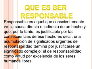 Responsable es aquel que conscientemente
ve la causa directa o indirecta de un hecho y
que, por lo tanto, es justificable por las
consecuencias de ese hecho es decir, una
acumulación de significados urgentes de
responsabilidad termina por justificarse un
significado complejo: el de responsabilidad
como virtud por excelencia de los seres
humanos libres.
 