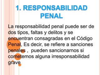 La responsabilidad penal puede ser de
dos tipos, faltas y delitos y se
encuentran consagradas en el Código
Penal, Es decir, se refiere a sanciones
penales , pueden sancionarnos si
cometemos alguna irresponsabilidad
grave
 