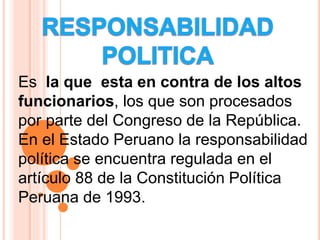Es la que esta en contra de los altos
funcionarios, los que son procesados
por parte del Congreso de la República.
En el Estado Peruano la responsabilidad
política se encuentra regulada en el
artículo 88 de la Constitución Política
Peruana de 1993.
 