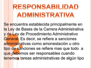 Se encuentra establecida principalmente en
la Ley de Bases de la Carrera Administrativa
y de Ley de Procedimiento Administrativo
General. Es decir, se refiere a sanciones
administrativas como amonestación u otro
tipo de sanciones se refiere mas que todo a
que debemos ser responsables cuando
tenemos tareas administrativas de algún tipo
 
