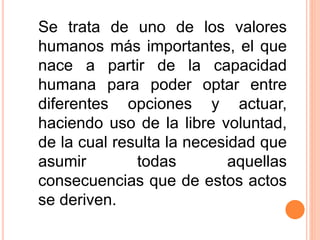 Se trata de uno de los valores
humanos más importantes, el que
nace a partir de la capacidad
humana para poder optar entre
diferentes opciones y actuar,
haciendo uso de la libre voluntad,
de la cual resulta la necesidad que
asumir todas aquellas
consecuencias que de estos actos
se deriven.
 