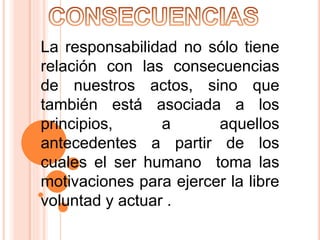 La responsabilidad no sólo tiene
relación con las consecuencias
de nuestros actos, sino que
también está asociada a los
principios, a aquellos
antecedentes a partir de los
cuales el ser humano toma las
motivaciones para ejercer la libre
voluntad y actuar .
 