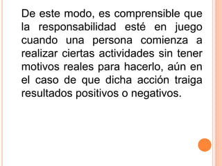 De este modo, es comprensible que
la responsabilidad esté en juego
cuando una persona comienza a
realizar ciertas actividades sin tener
motivos reales para hacerlo, aún en
el caso de que dicha acción traiga
resultados positivos o negativos.
 
