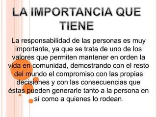 La responsabilidad de las personas es muy
importante, ya que se trata de uno de los
valores que permiten mantener en orden la
vida en comunidad, demostrando con el resto
del mundo el compromiso con las propias
decisiones y con las consecuencias que
éstas pueden generarle tanto a la persona en
sí como a quienes lo rodean.
 
