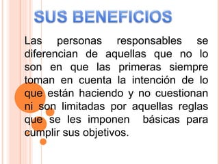 Las personas responsables se
diferencian de aquellas que no lo
son en que las primeras siempre
toman en cuenta la intención de lo
que están haciendo y no cuestionan
ni son limitadas por aquellas reglas
que se les imponen básicas para
cumplir sus objetivos.
 