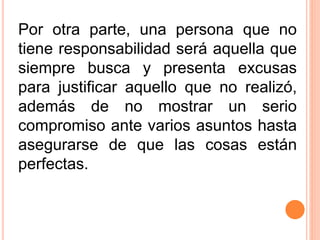 Por otra parte, una persona que no
tiene responsabilidad será aquella que
siempre busca y presenta excusas
para justificar aquello que no realizó,
además de no mostrar un serio
compromiso ante varios asuntos hasta
asegurarse de que las cosas están
perfectas.
 