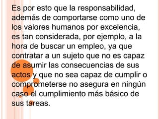Es por esto que la responsabilidad,
además de comportarse como uno de
los valores humanos por excelencia,
es tan considerada, por ejemplo, a la
hora de buscar un empleo, ya que
contratar a un sujeto que no es capaz
de asumir las consecuencias de sus
actos y que no sea capaz de cumplir o
comprometerse no asegura en ningún
caso el cumplimiento más básico de
sus tareas.
 