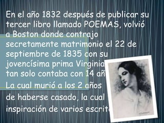 En el año 1832 después de publicar su
tercer libro llamado POEMAS, volvió
a Boston donde contrajo
secretamente matrimonio el 22 de
septiembre de 1835 con su
jovencísima prima Virginia Clem que
tan solo contaba con 14 años de edad.
La cual murió a los 2 años
de haberse casado, la cual fue
inspiración de varios escritos.
 