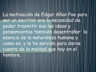 La motivación de Edgar Allan Poe para
ser un escritor era la necesidad de
poder trasmitir sus las ideas y
pensamientos también desentrañar la
esencia de la naturaleza humana y
como es, y le ha servido para darse
cuenta de la maldad que hay en el
hombre.
 