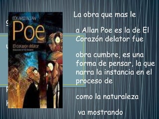 La obra que mas le
gusto
                a Allan Poe es la de El
                Corazón delator fue
una
                obra cumbre, es una
                forma de pensar, la que
                narra la instancia en el
                proceso de
pensamiento y
                como la naturaleza
humana se
                 va mostrando
 