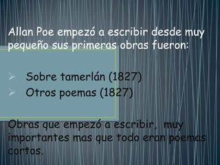 Allan Poe empezó a escribir desde muy
pequeño sus primeras obras fueron:

 Sobre tamerlán (1827)
 Otros poemas (1827)

Obras que empezó a escribir, muy
importantes mas que todo eran poemas
cortos.
 