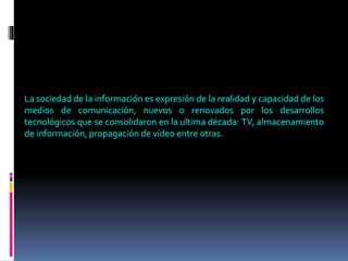 La sociedad de la información es expresión de la realidad y capacidad de los
medios de comunicación, nuevos o renovados por los desarrollos
tecnológicos que se consolidaron en la ultima década: TV, almacenamiento
de información, propagación de vídeo entre otras.
 