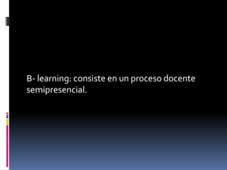 B- learning: consiste en un proceso docente
semipresencial.
 