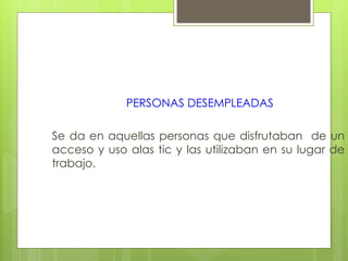 PERSONAS DESEMPLEADAS
Se da en aquellas personas que disfrutaban de un
acceso y uso alas tic y las utilizaban en su lugar de
trabajo.
 