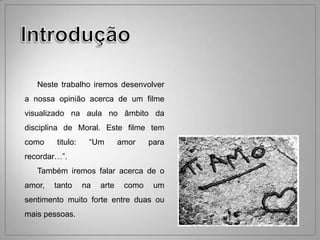 Neste trabalho iremos desenvolver
a nossa opinião acerca de um filme
visualizado na aula no âmbito da
disciplina de Moral. Este filme tem
como    titulo:    “Um        amor    para
recordar…”.
   Também iremos falar acerca de o
amor,   tanto     na   arte    como    um
sentimento muito forte entre duas ou
mais pessoas.
 