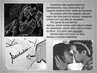 Entretanto eles apaixonaram-se
perdidamente, mas Jamie tinha um
segredo bastante forte: sofria de leucemia.
    No entanto este seu segredo não era
assim tão forte para os separar, chegando
a fazer com que eles se casassem.
    Por causa da sua terrível
doença, Jamie morreu após alguns meses
de casamento, sendo dado assim o nome
do filme: “Um amor para recordar”.
    Morrera feliz com todos os seus
desejos e sonhos realizados.
 