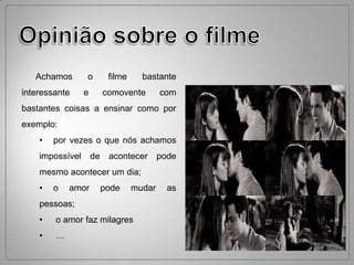 Achamos       o         filme     bastante
interessante     e        comovente        com
bastantes coisas a ensinar como por
exemplo:
    •   por vezes o que nós achamos
    impossível       de    acontecer       pode
    mesmo acontecer um dia;
    •   o   amor          pode     mudar     as
    pessoas;
    •   o amor faz milagres
    •   …
 