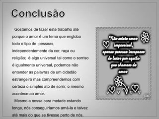 Gostamos de fazer este trabalho até
porque o amor é um tema que engloba
todo o tipo de pessoas,
independentemente da cor, raça ou
religião; é algo universal tal como o sorriso
é igualmente universal, podemos não
entender as palavras de um cidadão
estrangeiro mas compreendemos com
certeza o simples ato de sorrir, o mesmo
acontece ao amor.
 Mesmo a nossa cara metade estando
longe, nós conseguiríamos amá-la e talvez
até mais do que se tivesse perto de nós.
 