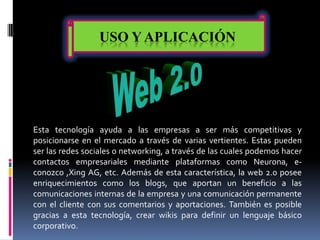USO Y APLICACIÓN




Esta tecnología ayuda a las empresas a ser más competitivas y
posicionarse en el mercado a través de varias vertientes. Estas pueden
ser las redes sociales o networking, a través de las cuales podemos hacer
contactos empresariales mediante plataformas como Neurona, e-
conozco ,Xing AG, etc. Además de esta característica, la web 2.0 posee
enriquecimientos como los blogs, que aportan un beneficio a las
comunicaciones internas de la empresa y una comunicación permanente
con el cliente con sus comentarios y aportaciones. También es posible
gracias a esta tecnología, crear wikis para definir un lenguaje básico
corporativo.
 