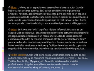 Blogs: Un blog es un espacio web personal en el que su autor (puede
haber varios autores autorizados) puede escribir cronológicamente
artículos, noticias...(con imágenes y enlaces), pero además es un espacio
colaborativo donde los lectores también pueden escribir sus comentarios a
cada uno de los artículos (entradas/post) que ha realizado el autor. Como
servicio para la creación de blogs destacan Wordpress.com y Blogger.com

Wikis: En hawaiano "wiki" significa: rápido, informal. Una wiki es un
espacio web corporativo, organizado mediante una estructura hipertextual
de páginas (referenciadas en un menú lateral), donde varias personas
elaboran contenidos de manera asíncrona. Basta pulsar el botón "editar"
para acceder a los contenidos y modificarlos. Suelen mantener un archivo
histórico de las versiones anteriores y facilitan la realización de copias de
seguridad de los contenidos. Hay diversos servidores de wikis gratuitos.

Redes sociales: Sitios web donde cada usuario tiene una página donde
publica contenidos y se comunica con otros usuarios. Ejemplos: Facebook,
Twitter, Tuenti, Hi5, Myspace, etc. También existen redes sociales
profesionales, dirigidas a establecer contactos dentro del mundo
empresarial (LinkedIn, Xing, eConozco, Neurona...).
 