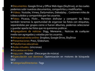 Documentos: Google Drive y Office Web Apps (SkyDrive), en los cuales
podemos subir nuestros documentos, compartirlos y modificarlos.
Videos: Youtube, Vimeo, Dailymotion, Dalealplay... Contienen miles de
vídeos subidos y compartidos por los usuarios.
Fotos: Picassa, Flickr... Permiten disfrutar y compartir las fotos
también tenemos la oportunidad de organizar las fotos con etiquetas,
separándolas por grupos como si fueran álbumes, podemos seleccionar
y guardar aparte las fotos que no queremos publicar.
Agregadores de noticias: Digg, Meneame... Noticias de cualquier
medio son agregadas y votadas por los usuarios.
Almacenamiento online: Dropbox, Google Drive, SkyDrive
Presentaciones: Prezi, Slideshare.
Plataformas educativas
Aulas virtuales: (síncronas)
Encuestas en línea
mp3.com : Napster (Descargas de música)
Especulación con dominos: Optimización en motores de búsqueda
SEO
Categorías/Directorios : Tags
 
