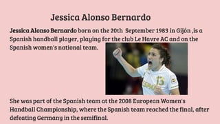 Jessica Alonso Bernardo born on the 20th September 1983 in Gijón ,is a
Spanish handball player, playing for the club Le Havre AC and on the
Spanish women's national team.
Jessica Alonso Bernardo
She was part of the Spanish team at the 2008 European Women's
Handball Championship, where the Spanish team reached the final, after
defeating Germany in the semifinal.
 