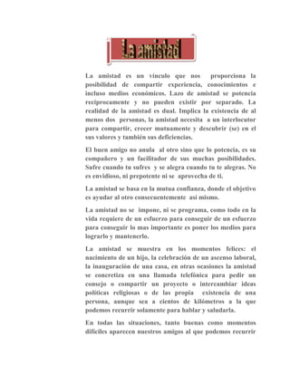 La amistad es un vínculo que nos proporciona la
posibilidad de compartir experiencia, conocimientos e
incluso medios económicos. Lazo de amistad se potencia
recíprocamente y no pueden existir por separado. La
realidad de la amistad es dual. Implica la existencia de al
menos dos personas, la amistad necesita a un interlocutor
para compartir, crecer mutuamente y descubrir (se) en el
sus valores y también sus deficiencias.
El buen amigo no anula al otro sino que lo potencia, es su
compañero y un facilitador de sus muchas posibilidades.
Sufre cuando tu sufres y se alegra cuando tu te alegras. No
es envidioso, ni prepotente ni se aprovecha de ti.
La amistad se basa en la mutua confianza, donde el objetivo
es ayudar al otro consecuentemente así mismo.
La amistad no se impone, ni se programa, como todo en la
vida requiere de un esfuerzo para conseguir de un esfuerzo
para conseguir lo mas importante es poner los medios para
lograrlo y mantenerlo.
La amistad se muestra en los momentos felices: el
nacimiento de un hijo, la celebración de un ascenso laboral,
la inauguración de una casa, en otras ocasiones la amistad
se concretiza en una llamada telefónica para pedir un
consejo o compartir un proyecto o intercambiar ideas
políticas religiosas o de las propia existencia de una
persona, aunque sea a cientos de kilómetros a la que
podemos recurrir solamente para hablar y saludarla.
En todas las situaciones, tanto buenas como momentos
difíciles aparecen nuestros amigos al que podemos recurrir
 