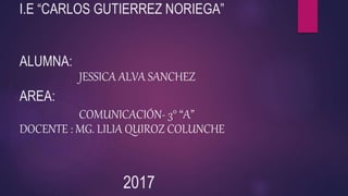 I.E “CARLOS GUTIERREZ NORIEGA”
ALUMNA:
JESSICA ALVA SANCHEZ
AREA:
COMUNICACIÓN- 3° “A”
DOCENTE : MG. LILIA QUIROZ COLUNCHE
2017
 