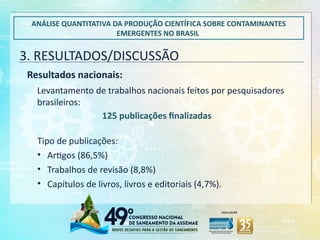 3. RESULTADOS/DISCUSSÃO
ANÁLISE QUANTITATIVA DA PRODUÇÃO CIENTÍFICA SOBRE CONTAMINANTES
EMERGENTES NO BRASIL
Resultados nacionais:
Levantamento de trabalhos nacionais feitos por pesquisadores
brasileiros:
125 publicações finalizadas
Tipo de publicações:
• Artigos (86,5%)
• Trabalhos de revisão (8,8%)
• Capítulos de livros, livros e editoriais (4,7%).
 