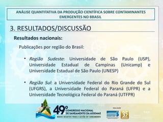 3. RESULTADOS/DISCUSSÃO
ANÁLISE QUANTITATIVA DA PRODUÇÃO CIENTÍFICA SOBRE CONTAMINANTES
EMERGENTES NO BRASIL
Resultados nacionais:
• Região Sudeste: Universidade de São Paulo (USP),
Universidade Estadual de Campinas (Unicamp) e
Universidade Estadual de São Paulo (UNESP)
• Região Sul: a Universidade Federal do Rio Grande do Sul
(UFGRS), a Universidade Federal do Paraná (UFPR) e a
Universidade Tecnológica Federal do Paraná (UTFPR)
Publicações por região do Brasil:
 