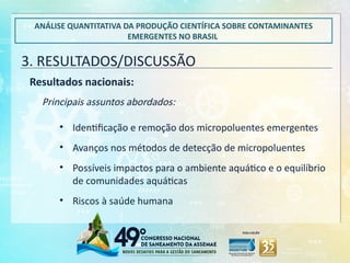 3. RESULTADOS/DISCUSSÃO
ANÁLISE QUANTITATIVA DA PRODUÇÃO CIENTÍFICA SOBRE CONTAMINANTES
EMERGENTES NO BRASIL
Resultados nacionais:
Principais assuntos abordados:
• Identificação e remoção dos micropoluentes emergentes
• Avanços nos métodos de detecção de micropoluentes
• Possíveis impactos para o ambiente aquático e o equilíbrio
de comunidades aquáticas
• Riscos à saúde humana
 
