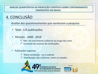 4. CONCLUSÃO
ANÁLISE QUANTITATIVA DA PRODUÇÃO CIENTÍFICA SOBRE CONTAMINANTES
EMERGENTES NO BRASIL
Análise dos questionamentos que nortearam a pesquisa:
• Total: 125 publicações;
• Período: 2008 - 2018
:
 Não há crescimento uniforme ao longo dos anos
 Aumento do número de instituições
 Maior produção: sul e sudeste
 Distribuição não uniforme entre os estados.
• Publicações regionais
 