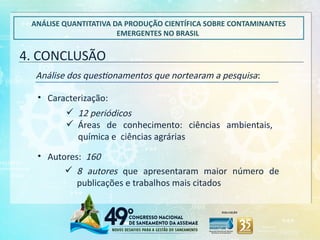 4. CONCLUSÃO
ANÁLISE QUANTITATIVA DA PRODUÇÃO CIENTÍFICA SOBRE CONTAMINANTES
EMERGENTES NO BRASIL
Análise dos questionamentos que nortearam a pesquisa:
 8 autores que apresentaram maior número de
publicações e trabalhos mais citados
• Caracterização:
• Autores: 160
 12 periódicos
 Áreas de conhecimento: ciências ambientais,
química e ciências agrárias
 