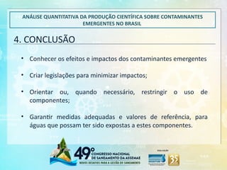 4. CONCLUSÃO
ANÁLISE QUANTITATIVA DA PRODUÇÃO CIENTÍFICA SOBRE CONTAMINANTES
EMERGENTES NO BRASIL
• Conhecer os efeitos e impactos dos contaminantes emergentes
• Criar legislações para minimizar impactos;
• Orientar ou, quando necessário, restringir o uso de
componentes;
• Garantir medidas adequadas e valores de referência, para
águas que possam ter sido expostas a estes componentes.
 