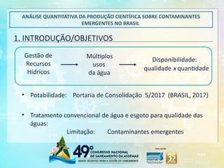 1. INTRODUÇÃO/OBJETIVOS
ANÁLISE QUANTITATIVA DA PRODUÇÃO CIENTÍFICA SOBRE CONTAMINANTES
EMERGENTES NO BRASIL
Gestão de
Recursos
Hídricos
Múltiplos
usos
da água
Disponibilidade:
qualidade x quantidade
• Potabilidade: Portaria de Consolidação 5/2017 (BRASIL, 2017)
• Tratamento convencional de água e esgoto para qualidade das
águas:
Limitação: Contaminantes emergentes
 